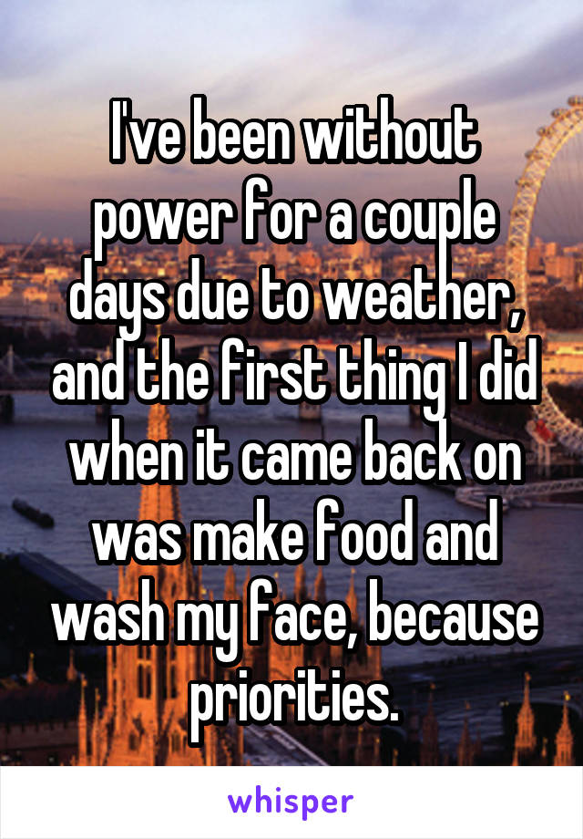 I've been without power for a couple days due to weather, and the first thing I did when it came back on was make food and wash my face, because priorities.