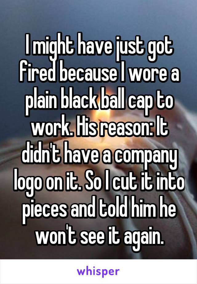 I might have just got fired because I wore a plain black ball cap to work. His reason: It didn't have a company logo on it. So I cut it into pieces and told him he won't see it again.