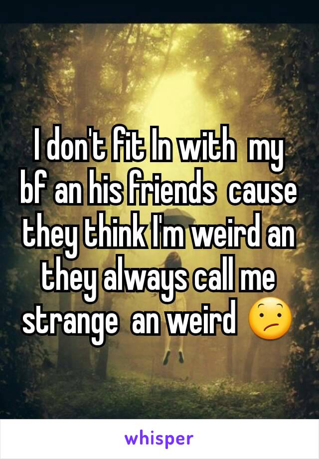 I don't fit In with  my bf an his friends  cause they think I'm weird an they always call me strange  an weird 😕