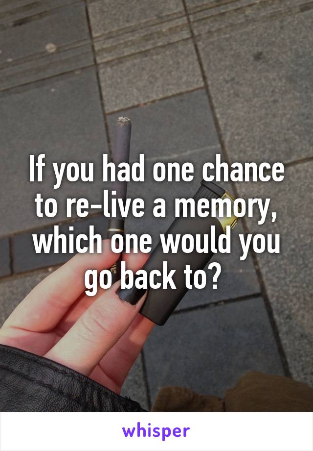 If you had one chance to re-live a memory, which one would you go back to? 