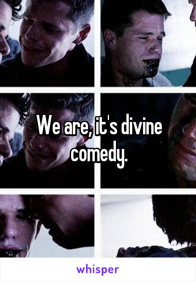 We are, it's divine comedy.