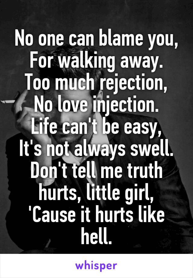 No one can blame you,
For walking away.
Too much rejection,
No love injection.
Life can't be easy,
It's not always swell.
Don't tell me truth hurts, little girl,
'Cause it hurts like hell.