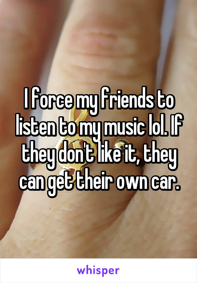 I force my friends to listen to my music lol. If they don't like it, they can get their own car.