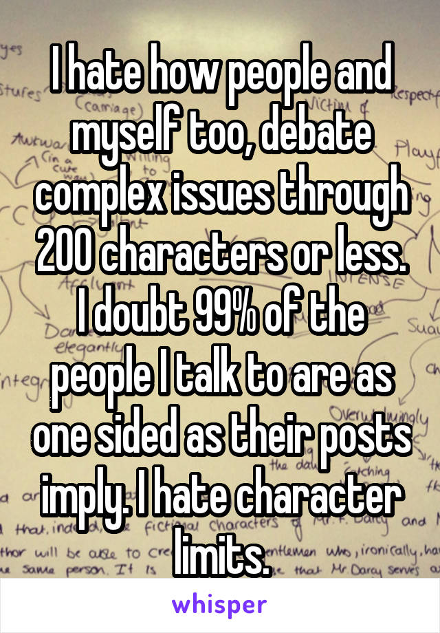 I hate how people and myself too, debate complex issues through 200 characters or less. I doubt 99% of the people I talk to are as one sided as their posts imply. I hate character limits.