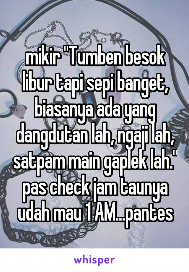 mikir "Tumben besok libur tapi sepi banget, biasanya ada yang dangdutan lah, ngaji lah, satpam main gaplek lah." pas check jam taunya udah mau 1 AM...pantes