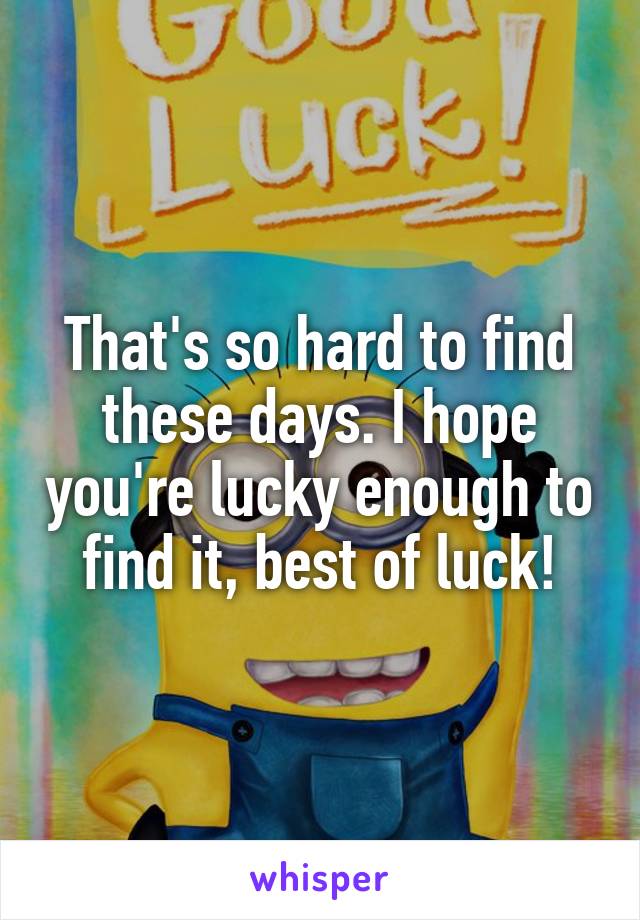 That's so hard to find these days. I hope you're lucky enough to find it, best of luck!