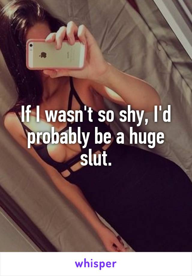 If I wasn't so shy, I'd probably be a huge slut.