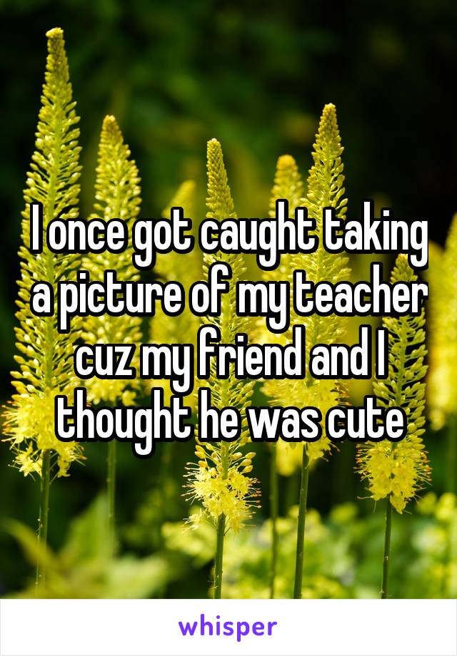 I once got caught taking a picture of my teacher cuz my friend and I thought he was cute