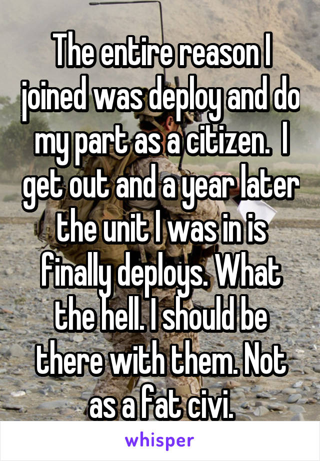 The entire reason I joined was deploy and do my part as a citizen.  I get out and a year later the unit I was in is finally deploys. What the hell. I should be there with them. Not as a fat civi.