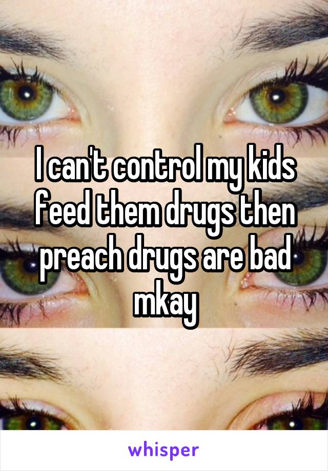 I can't control my kids feed them drugs then preach drugs are bad mkay