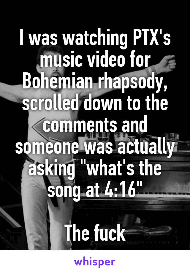 I was watching PTX's music video for Bohemian rhapsody, scrolled down to the comments and someone was actually asking "what's the song at 4:16"

The fuck