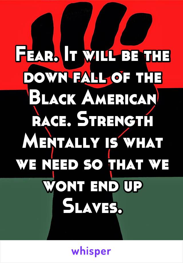 Fear. It will be the down fall of the Black American race. Strength Mentally is what we need so that we wont end up Slaves.