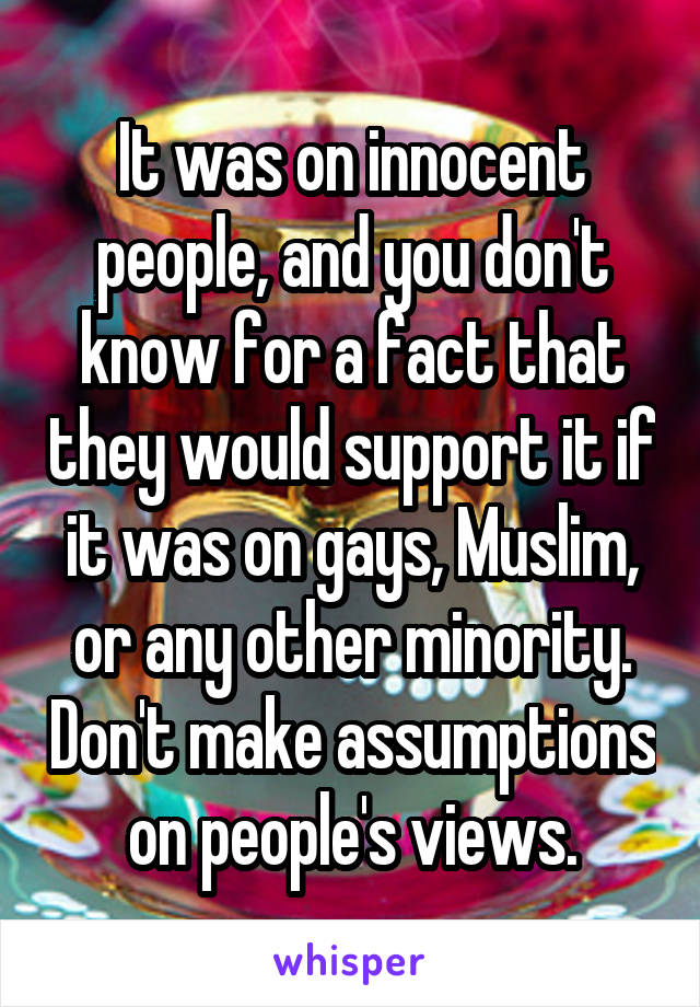 It was on innocent people, and you don't know for a fact that they would support it if it was on gays, Muslim, or any other minority. Don't make assumptions on people's views.