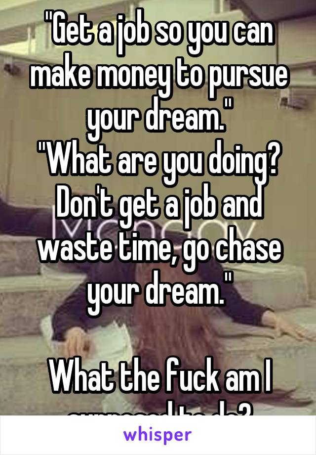 "Get a job so you can make money to pursue your dream."
"What are you doing? Don't get a job and waste time, go chase your dream."

What the fuck am I supposed to do?