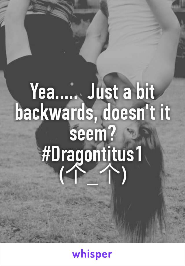 Yea.....  Just a bit backwards, doesn't it seem?
#Dragontitus1
(个_个)