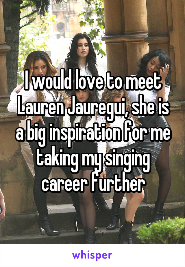 I would love to meet Lauren Jauregui, she is a big inspiration for me taking my singing career further