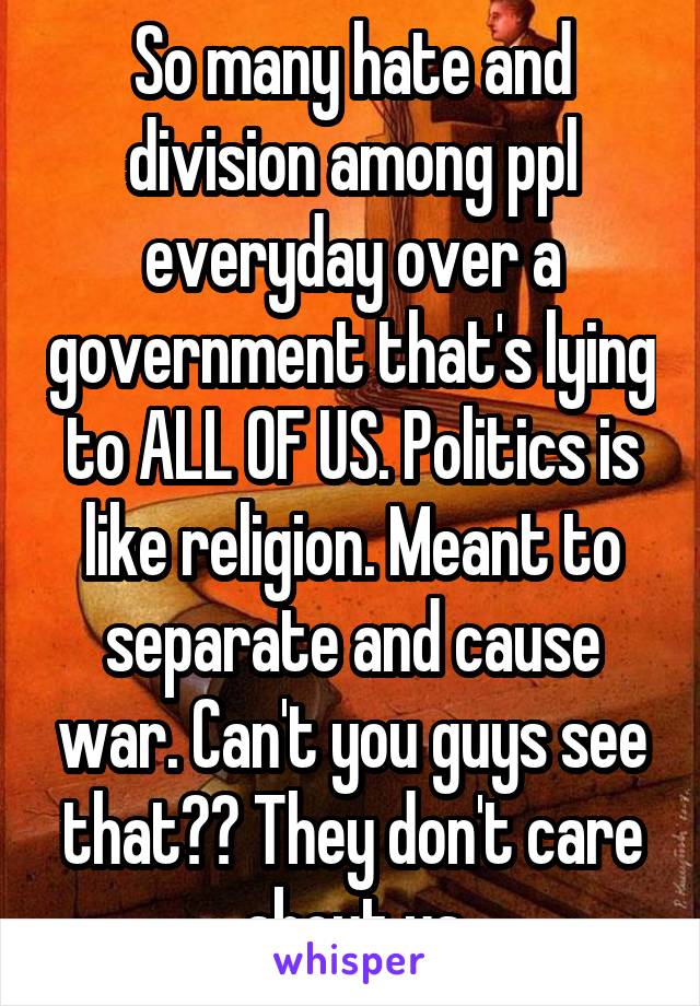 So many hate and division among ppl everyday over a government that's lying to ALL OF US. Politics is like religion. Meant to separate and cause war. Can't you guys see that?? They don't care about us