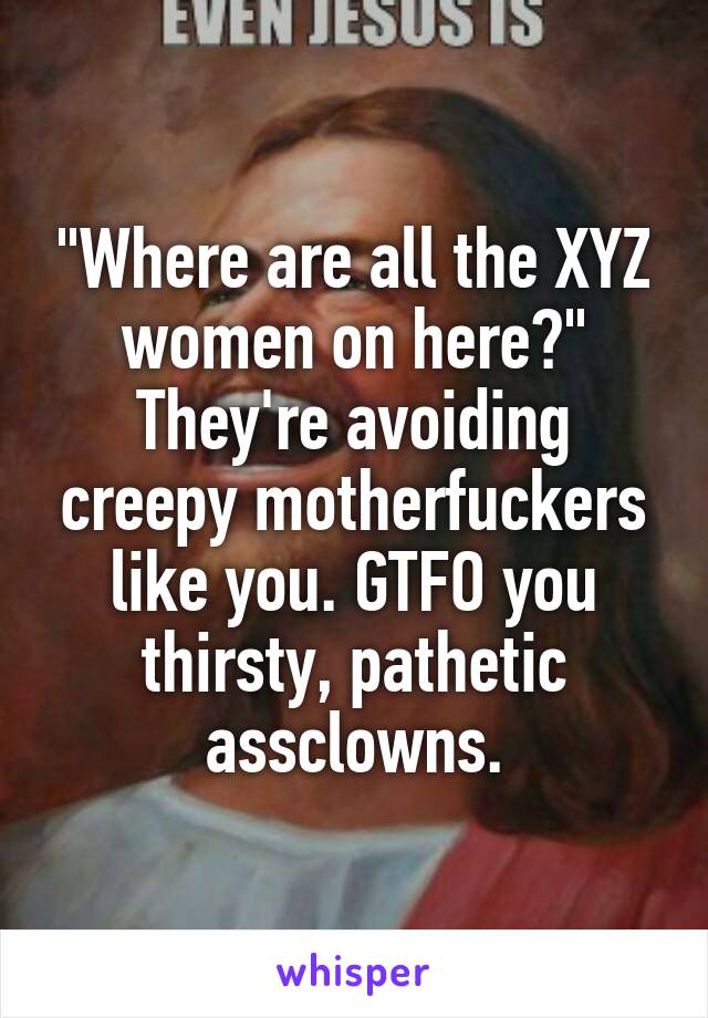 "Where are all the XYZ women on here?"
They're avoiding creepy motherfuckers like you. GTFO you thirsty, pathetic assclowns.