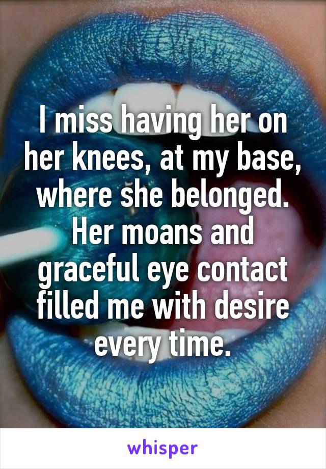 I miss having her on her knees, at my base, where she belonged. Her moans and graceful eye contact filled me with desire every time.