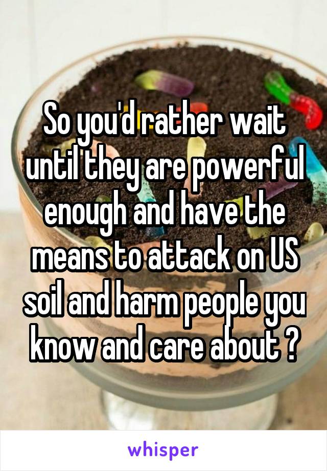 So you'd rather wait until they are powerful enough and have the means to attack on US soil and harm people you know and care about ?