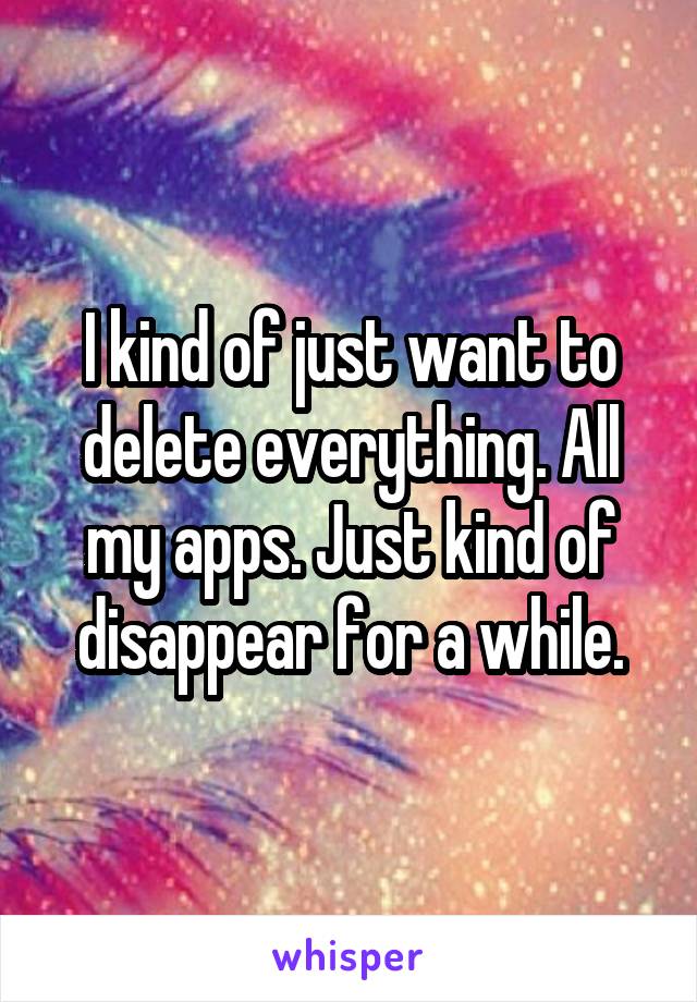 I kind of just want to delete everything. All my apps. Just kind of disappear for a while.