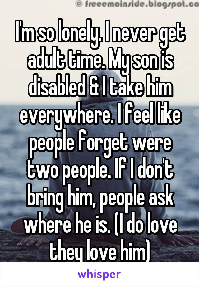 I'm so lonely. I never get adult time. My son is disabled & I take him everywhere. I feel like people forget were two people. If I don't bring him, people ask where he is. (I do love they love him)