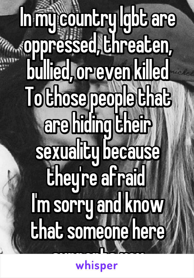 In my country lgbt are oppressed, threaten, bullied, or even killed
To those people that are hiding their sexuality because they're afraid 
I'm sorry and know that someone here supports you