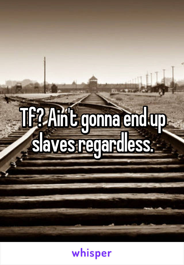 Tf? Ain't gonna end up slaves regardless.