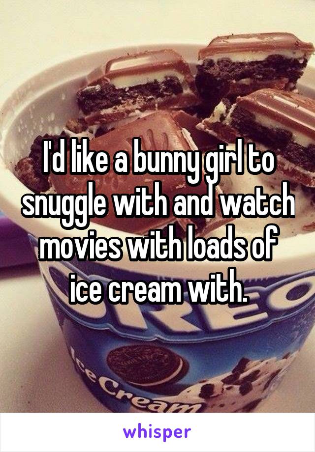 I'd like a bunny girl to snuggle with and watch movies with loads of ice cream with.