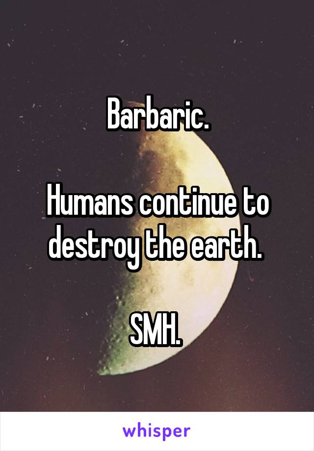 Barbaric.

Humans continue to destroy the earth. 

SMH. 