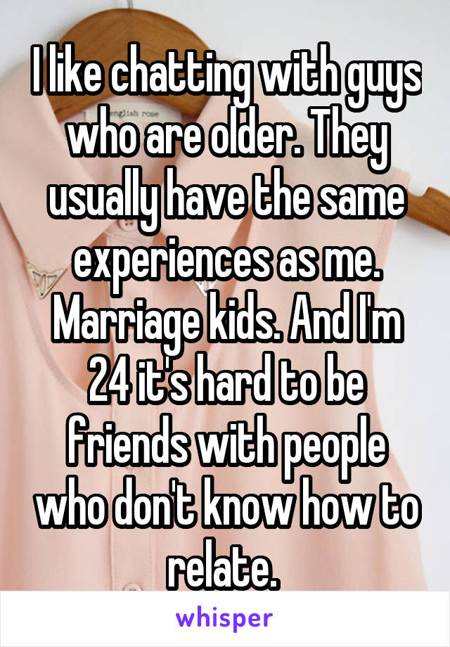 I like chatting with guys who are older. They usually have the same experiences as me. Marriage kids. And I'm 24 it's hard to be friends with people who don't know how to relate. 