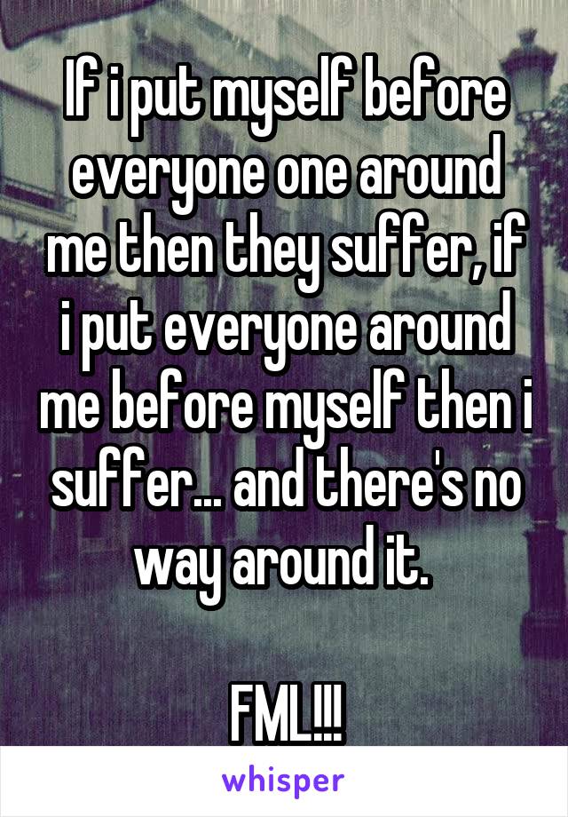 If i put myself before everyone one around me then they suffer, if i put everyone around me before myself then i suffer... and there's no way around it. 

FML!!!