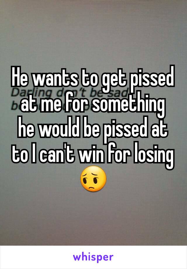 He wants to get pissed at me for something he would be pissed at to I can't win for losing 😔