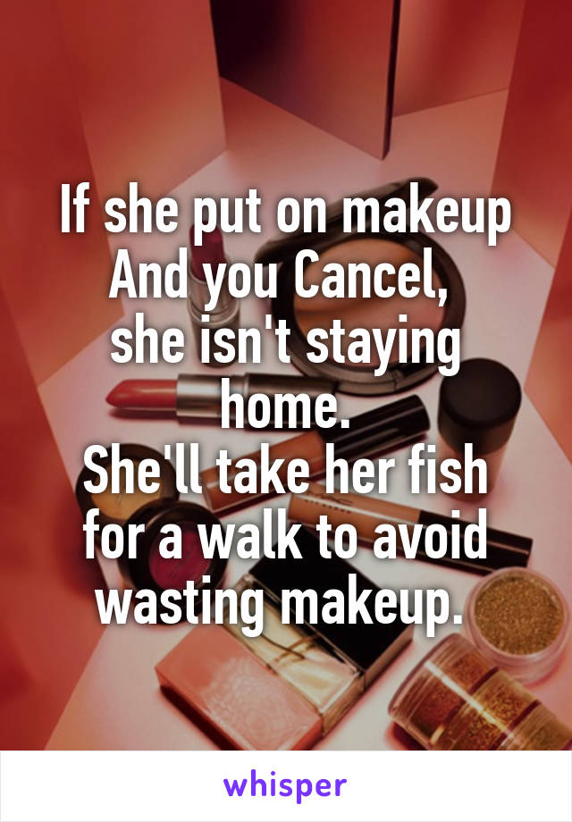 If she put on makeup
And you Cancel, 
she isn't staying home.
She'll take her fish for a walk to avoid wasting makeup. 