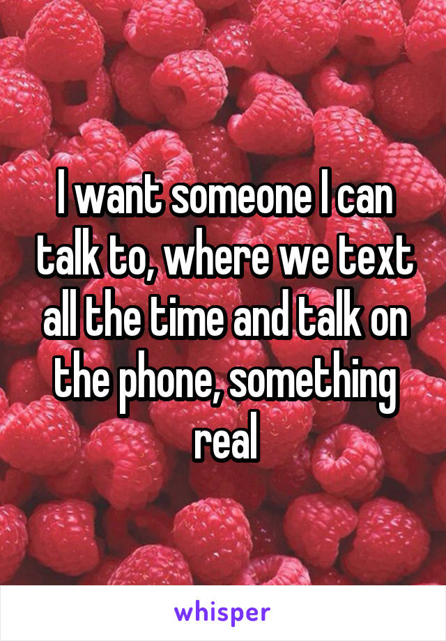 I want someone I can talk to, where we text all the time and talk on the phone, something real