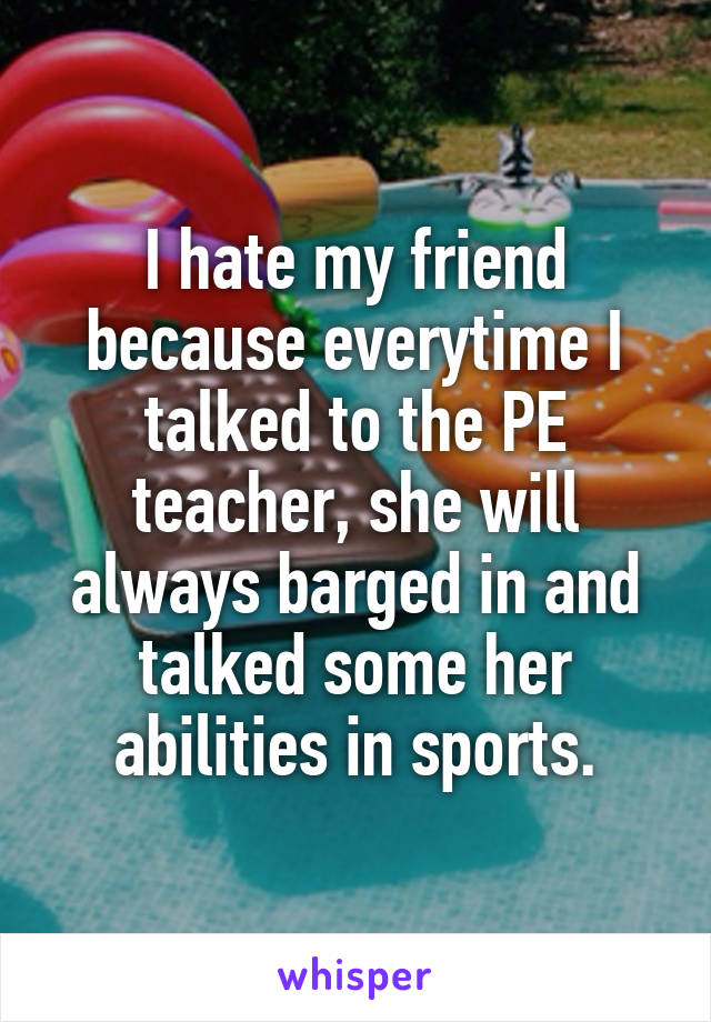 I hate my friend because everytime I talked to the PE teacher, she will always barged in and talked some her abilities in sports.