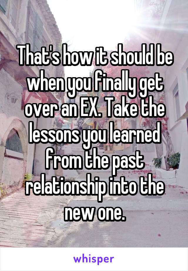 That's how it should be when you finally get over an EX. Take the lessons you learned from the past relationship into the new one.