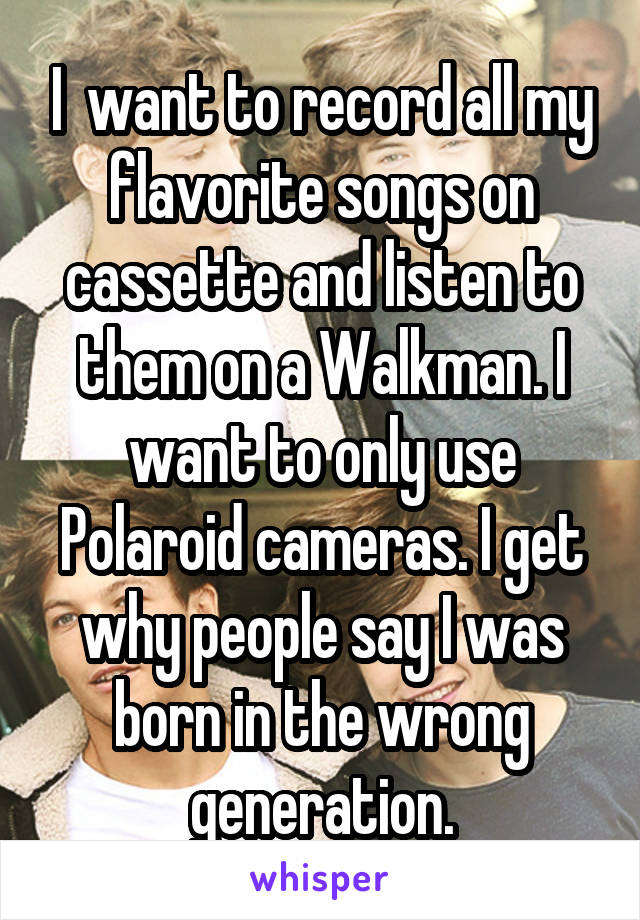 I  want to record all my flavorite songs on cassette and listen to them on a Walkman. I want to only use Polaroid cameras. I get why people say I was born in the wrong generation.