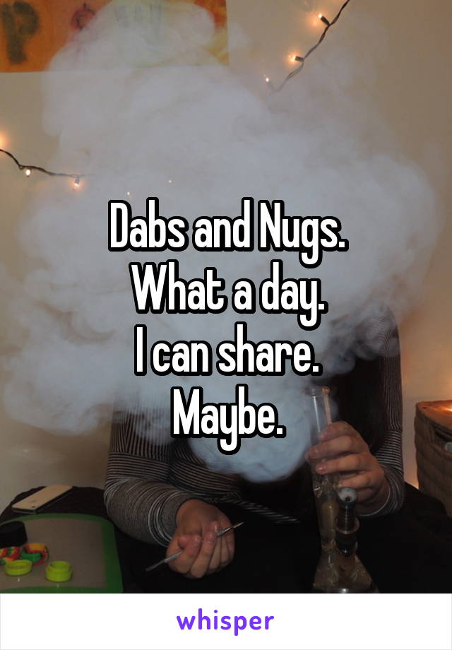 Dabs and Nugs.
What a day.
I can share.
Maybe.