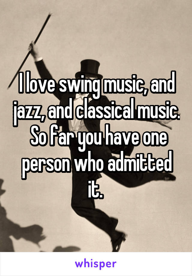 I love swing music, and jazz, and classical music.  So far you have one person who admitted it. 