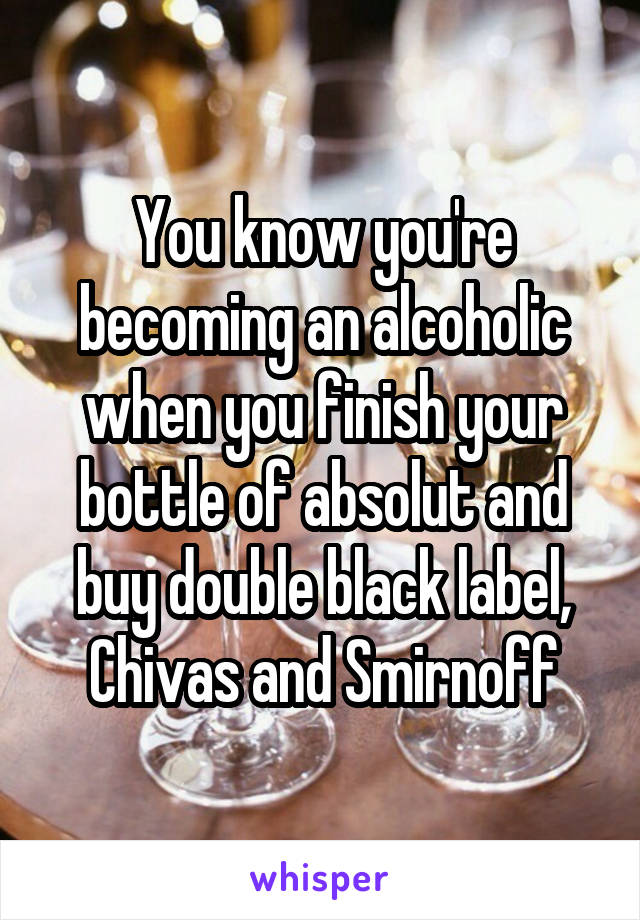 You know you're becoming an alcoholic when you finish your bottle of absolut and buy double black label, Chivas and Smirnoff