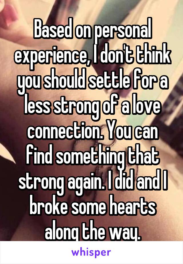 Based on personal experience, I don't think you should settle for a less strong of a love connection. You can find something that strong again. I did and I broke some hearts along the way.