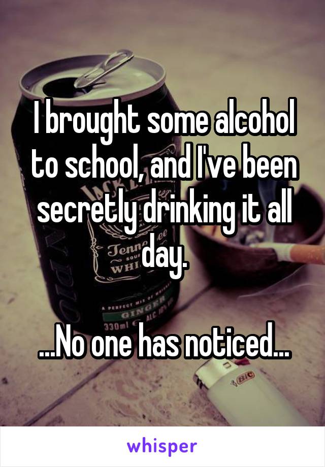 I brought some alcohol to school, and I've been secretly drinking it all day.

...No one has noticed...