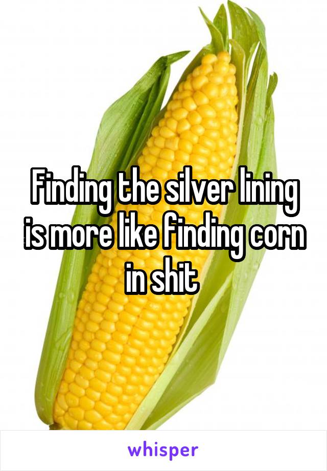 Finding the silver lining is more like finding corn in shit 