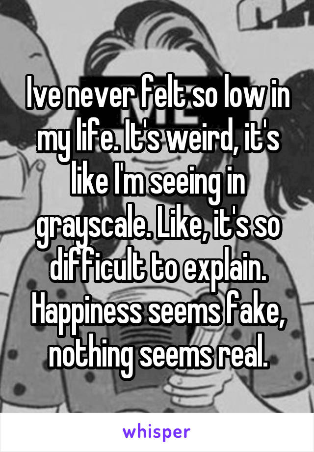 Ive never felt so low in my life. It's weird, it's like I'm seeing in grayscale. Like, it's so difficult to explain. Happiness seems fake, nothing seems real.