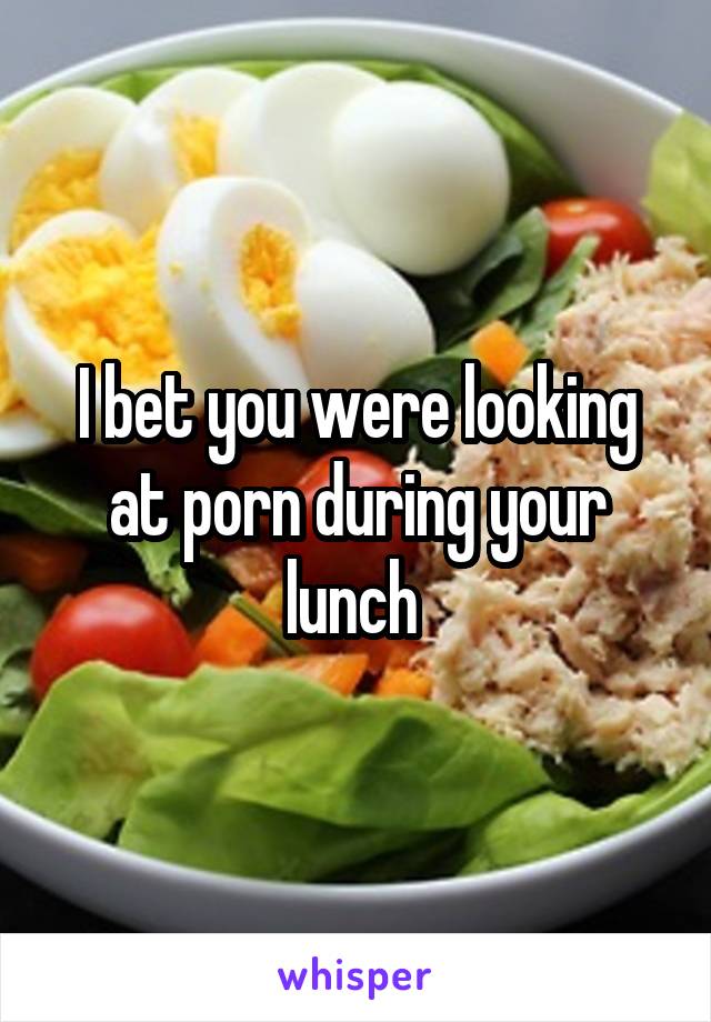 I bet you were looking at porn during your lunch 