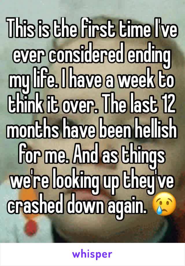 This is the first time I've ever considered ending my life. I have a week to think it over. The last 12 months have been hellish for me. And as things we're looking up they've crashed down again. 😢