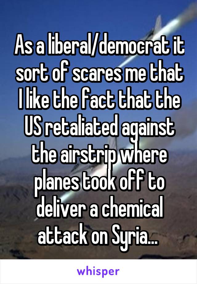 As a liberal/democrat it sort of scares me that I like the fact that the US retaliated against the airstrip where planes took off to deliver a chemical attack on Syria... 