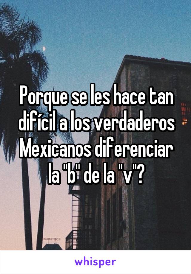 Porque se les hace tan difícil a los verdaderos Mexicanos diferenciar la "b" de la "v"?