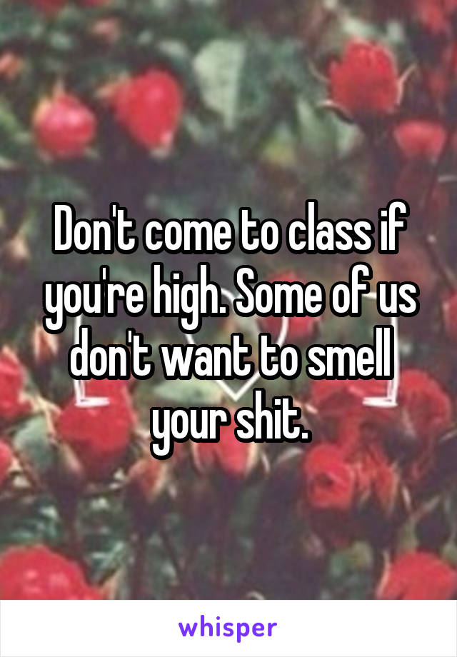 Don't come to class if you're high. Some of us don't want to smell your shit.